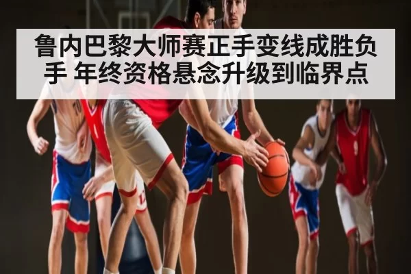 鲁内巴黎大师赛正手变线成胜负手 年终资格悬念升级到临界点
