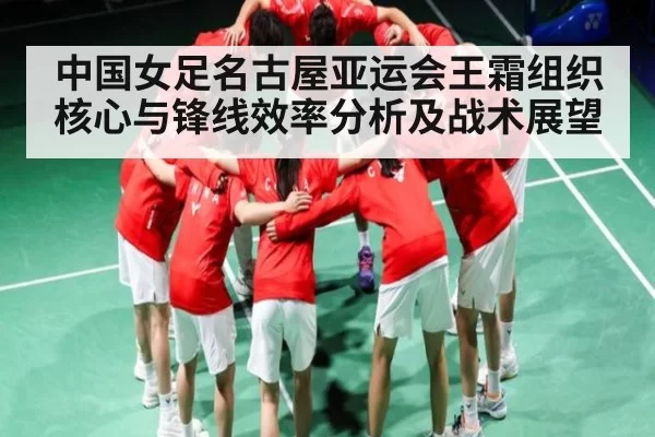 中国女足名古屋亚运会王霜组织核心与锋线效率分析及战术展望