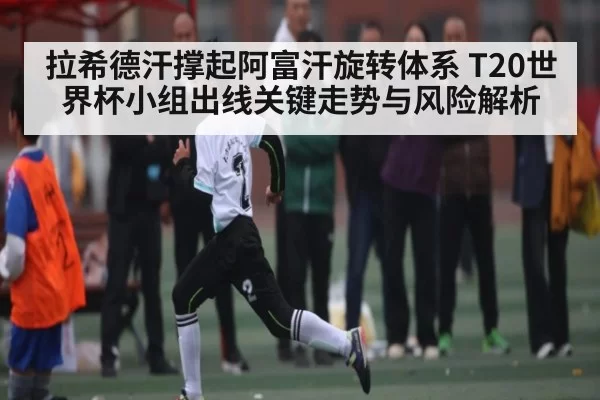 拉希德汗撑起阿富汗旋转体系 T20世界杯小组出线关键走势与风险解析